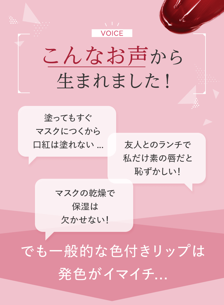 こんなお声から生まれました!「塗ってもすぐマスクにつくから口紅は塗れない...」「友人とのランチで 私だけ素の唇だと恥ずかしい!」「マスクの乾燥で保湿は欠かせない!」 でも一般的な色付きリップは発色がイマイチ...