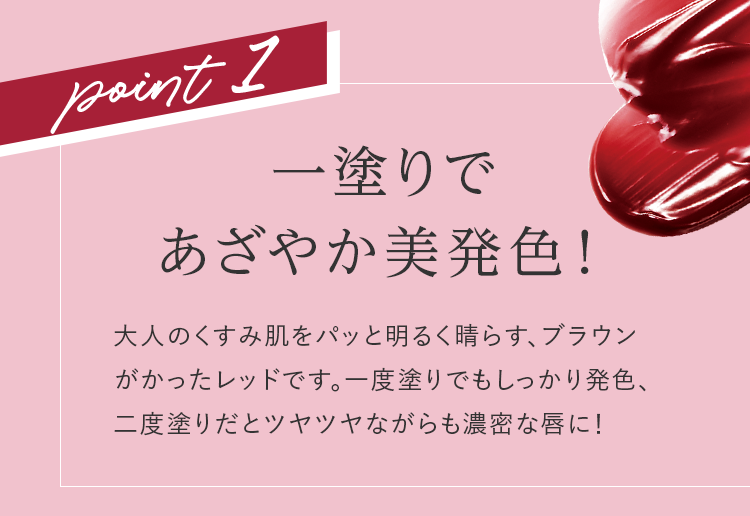 point1 一塗りであざやか美発色! 大人のくすみ肌をパッと明るく晴らす、ブラウンがかったレッドです。一度塗りでもしっかり発色、二度塗りだとツヤツヤながらも濃密な唇に!