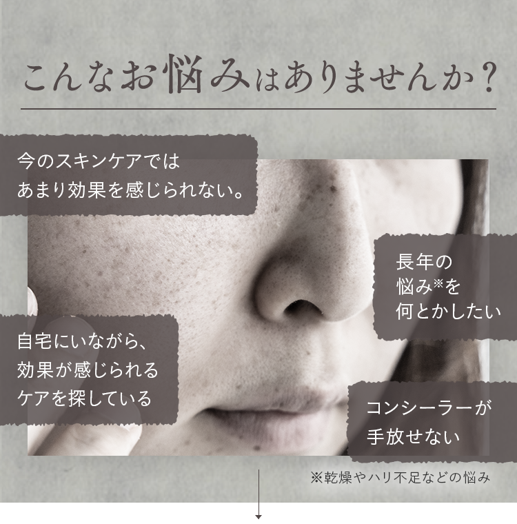 こんなお悩みはありませんか？今のスキンケアではあまり効果を感じられない。長年の悩み※を何とかしたい 自宅にいながら、効果が感じられるケアを探している コンシーラーが手放せない ※乾燥やハリ不足などの悩み