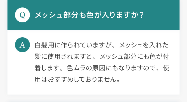 Q.メッシュ部分も色が入りますか？ A.白髪用に作られていますが、メッシュを入れた髪に使用されますと、メッシュ部分にも色が付着します。色ムラの原因にもなりますので、使用はおすすめしておりません。