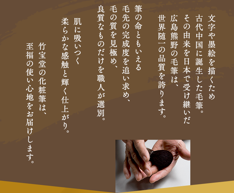 文字や墨絵を描くため古代中国に誕生した毛筆。その由来を日本で受け継いだ広島熊野の毛筆は、世界随一の品質を誇ります。筆の命ともいえる毛先の完成度を追い求め、毛の質を見極め、良質なものだけを職人が選別。肌に吸いつく柔らかな感触と輝く仕上がり。竹宝堂の化粧筆は、至福の使い心地をお届けします。