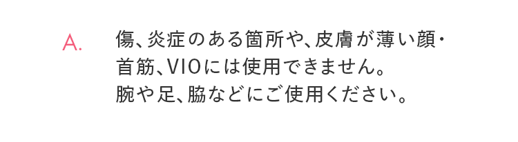 A. 傷、炎症のある箇所や、皮膚が薄い顔・首筋、VIOには使用できません。腕や足、脇などにご使用ください。