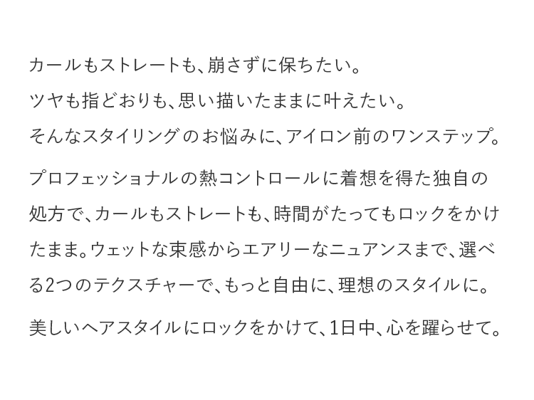 カールもストレートも、崩さずに保ちたい。ツヤも指どおりも、思い描いたままに叶えたい。そんなスタイリングのお悩みに、アイロン前のワンステップ。プロフェッショナルの熱コントロールに着想を得た独自の処方で、カールもストレートも、時間がたってもロックをかけたまま。ウェットな束感からエアリーなニュアンスまで、選べる2つのテクスチャーで、もっと自由に、理想のスタイルに。美しいヘアスタイルにロックをかけて、1日中、心を躍らせて。
