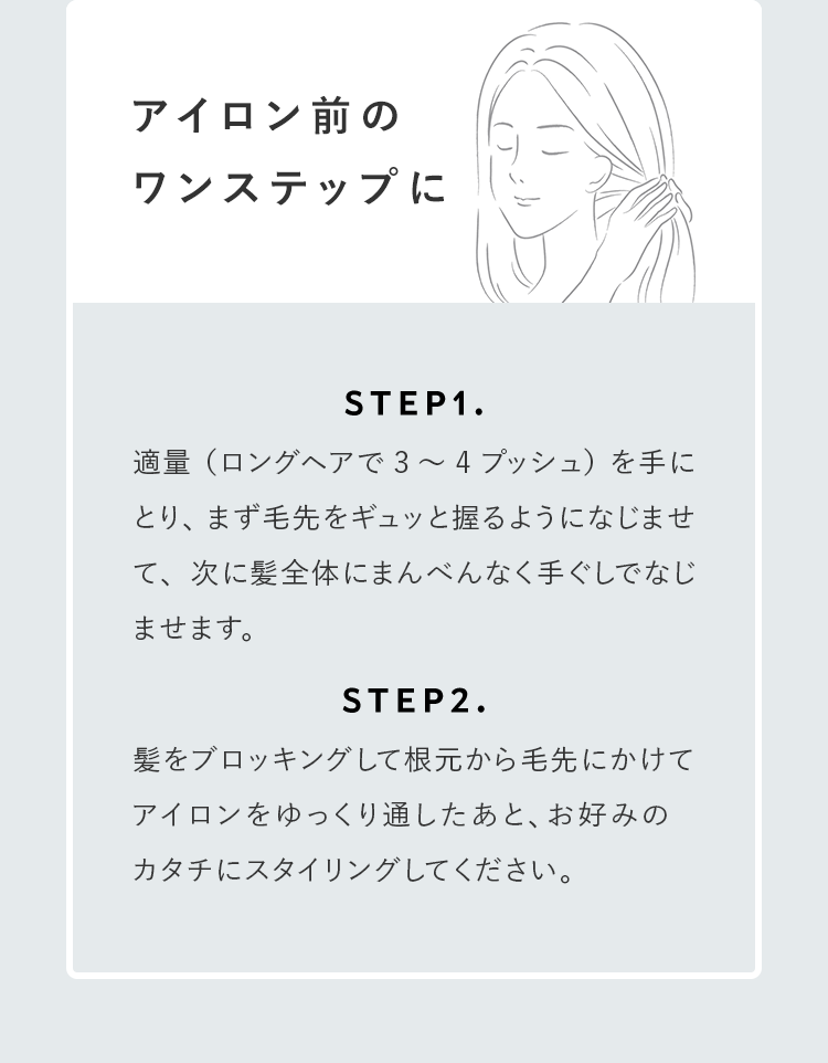 アイロン前のワンステップに STEP1.適量（ロングヘアで3～4プッシュ）を手にとり、まず毛先をギュッと握るようになじませて、次に髪全体にまんべんなく手ぐしでなじませます。STEP2.髪をブロッキングして根元から毛先にかけてアイロンをゆっくり通したあと、お好みのカタチにスタイリングしてください。