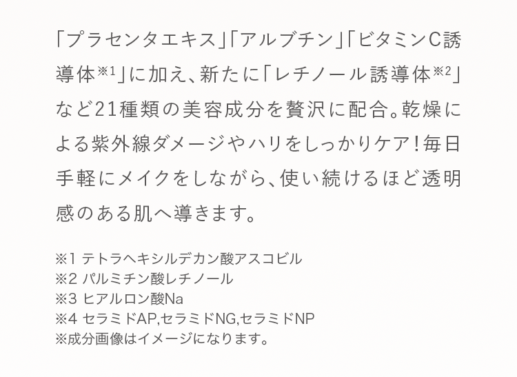 「プラセンタエキス」「アルブチン」「ビタミンC誘導体※1」に加え、新たに「レチノール誘導体※2」など21種類の美容成分を贅沢に配合。乾燥による紫外線ダメージやハリをしっかりケア！毎日手軽にメイクをしながら、使い続けるほど透明感のある肌へ導きます。