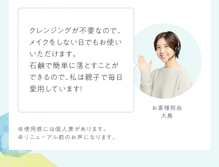クレンジングが不要なので、メイクをしない日でもお使いいただけます。石鹸で簡単に落とすことができるので、私は親子で毎日愛用しています！｜お客様担当 大島