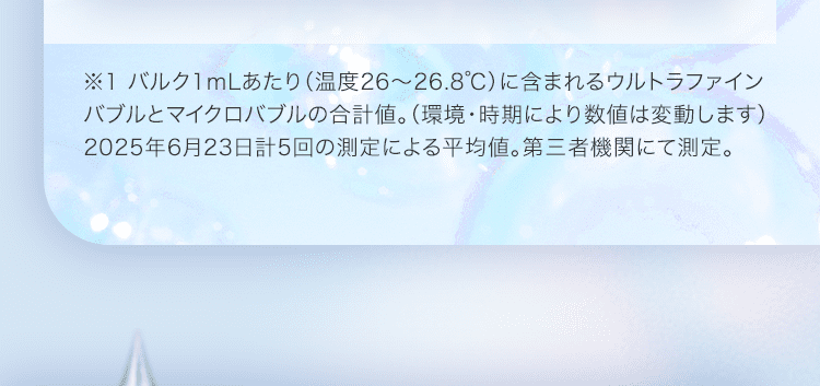 ※1 バルク1mLあたり（温度26～26.8℃）に含まれるウルトラファインバブルとマイクロバブルの合計値。（環境・時期により数値は変動します）2025年6月23日計5回の測定による平均値。第三者機関にて測定。