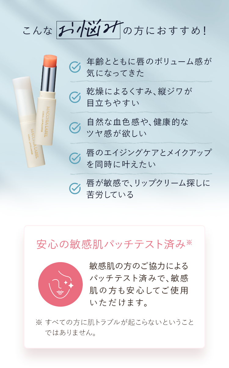 こんなお悩みの方におすすめ！｜年齢とともに唇のボリューム感が気になってきた・乾燥によるくすみ、縦ジワが目立ちやすい・自然な血色感や、健康的なツヤ感が欲しい・唇のエイジングケアとメイクアップを同時に叶えたい・唇が敏感で、リップクリーム探しに苦労している