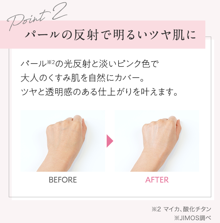 Point2 パールの反射で明るいツヤ肌に パール※2の光反射と淡いピンク色で大人のくすみ肌を自然にカバー。ツヤと透明感のある仕上がりを叶えます。 | ※2 マイカ、酸化チタン ※JIMOS調べ