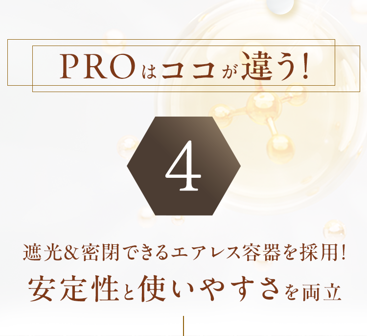 PROはココが違う！4 遮光＆密閉できるエアレス容器を採用！安定性と使いやすさを両立