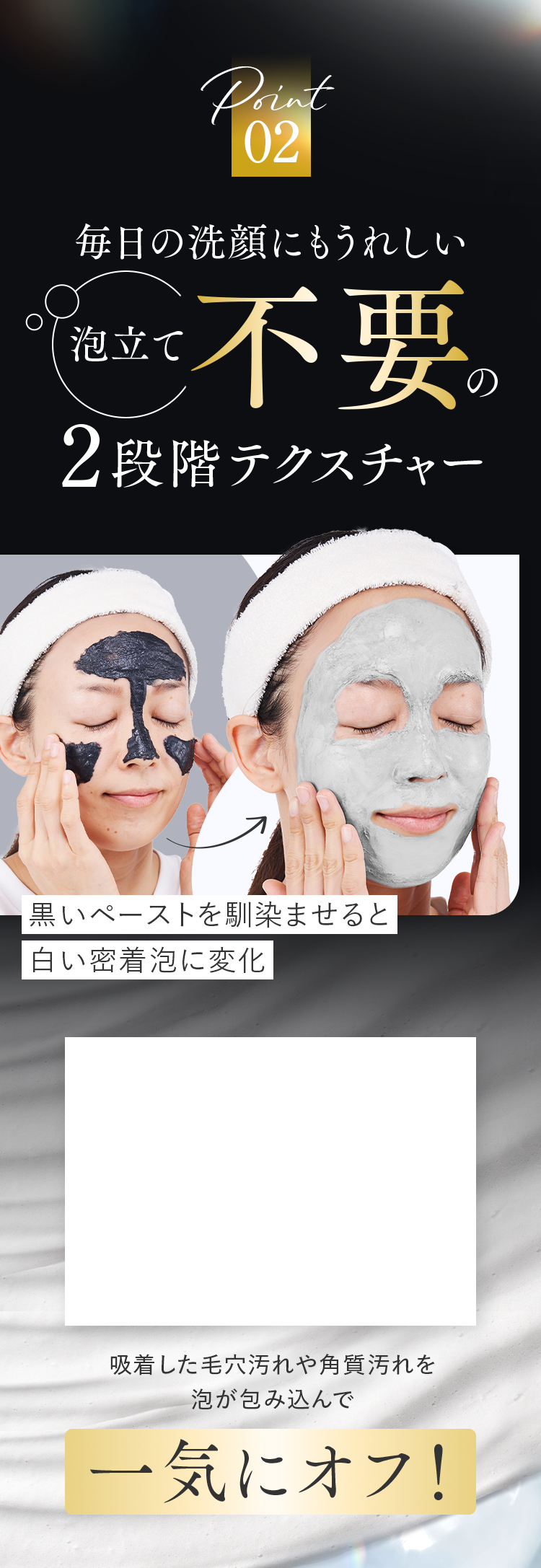 Point02 毎日の洗顔にもうれしい泡立て不要の2段階テクスチャー｜吸着した毛穴汚れや角質汚れを泡が包み込んで一気にオフ！