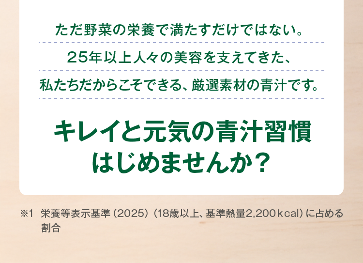 ただ野菜の栄養で満たすだけではない。25年以上人々の美容を支えてきた、私たちだからこそできる、厳選素材の青汁です。
