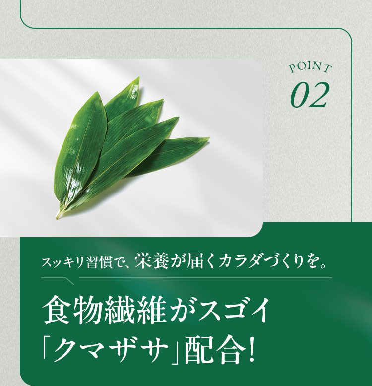 POINT02 スッキリ習慣で、栄養が届くカラダづくりを。 食物繊維がスゴイ「クマザサ」配合！