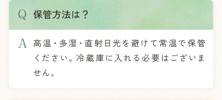 Q.保管方法は？ A.高温・多湿・直射日光を避けて常温で保管ください。冷蔵庫に入れる必要はございません。