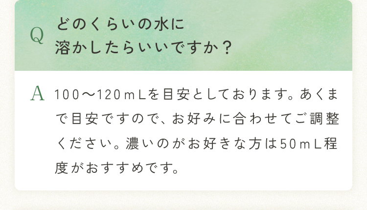 Q.どのくらいの水に溶かしたらいいですか？ A.100～120ｍLを目安としております。あくまで目安ですので、お好みに合わせてご調整ください。濃いのがお好きな方は50ｍL程度がおすすめです。