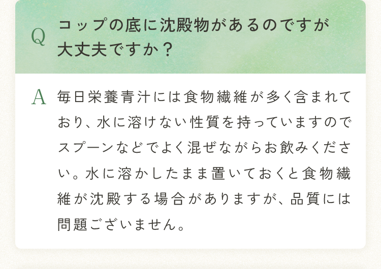 Q.コップの底に沈殿物があるのですが大丈夫ですか？ A.毎日栄養青汁には食物繊維が多く含まれており、水に溶けない性質を持っていますのでスプーンなどでよく混ぜながらお飲みください。水に溶かしたまま置いておくと食物繊維が沈殿する場合がありますが、品質には問題ございません。