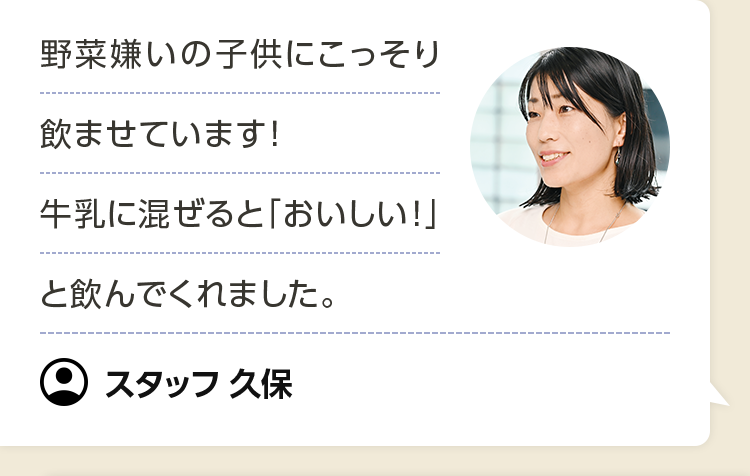 野菜嫌いの子供にこっそり飲ませています！ 牛乳に混ぜると「おいしい！」と飲んでくれました。