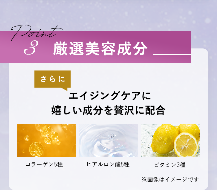 Point3　厳選美容成分　さらにエイジングケアに嬉しい成分を贅沢に配合