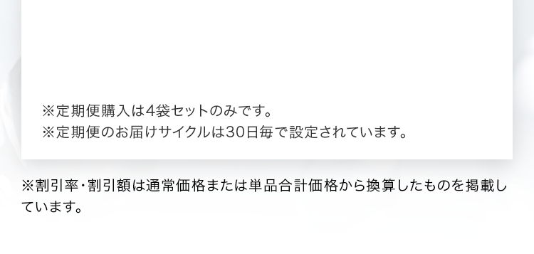 ※定期便購⼊は4袋セットのみです。※定期便のお届けサイクルは30日毎で設定されています。※割引率･割引額は通常価格または単品合計価格から換算したものを掲載しています。