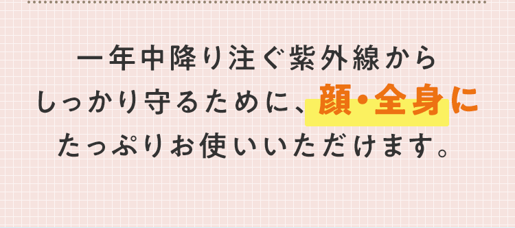⼀年中降り注ぐ紫外線からしっかり守るために、顔・全身にたっぷりお使いいただけます。