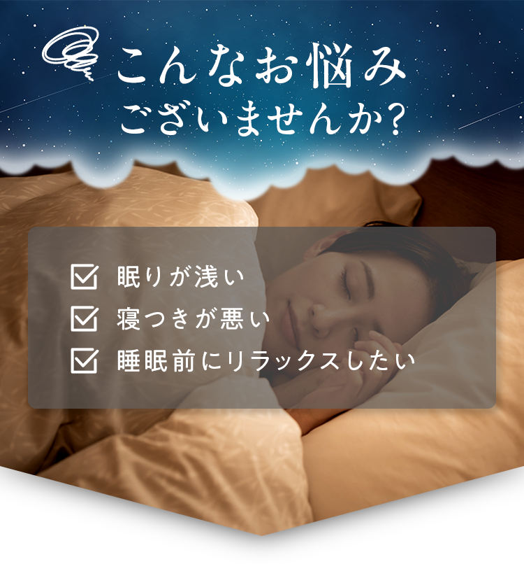 こんなお悩みございませんか？ 眠りが浅い 寝つきが悪い 睡眠前にリラックスしたい