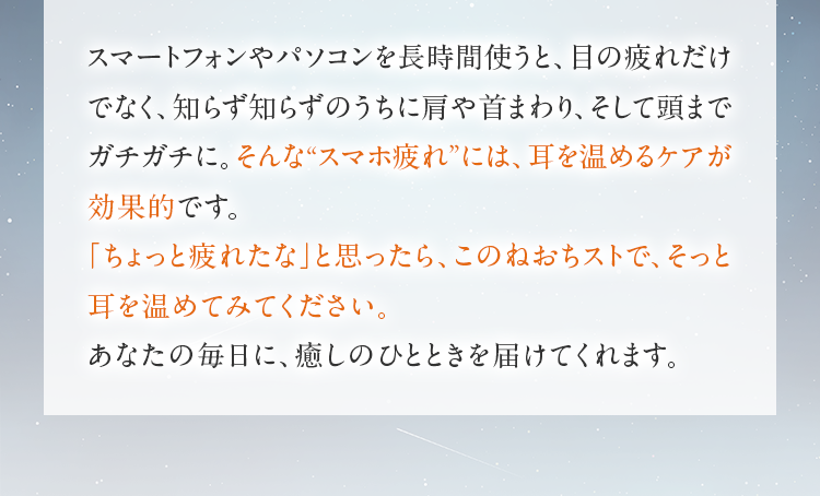 スマートフォンやパソコンを長時間使うと、目の疲れだけでなく、知らず知らずのうちに肩や首まわり、そして頭までガチガチに。そんな“スマホ疲れ”には、耳を温めるケアが効果的です。「ちょっと疲れたな」と思ったら、このねおちストで、そっと耳を温めてみてください。あなたの毎日に、癒しのひとときを届けてくれます。