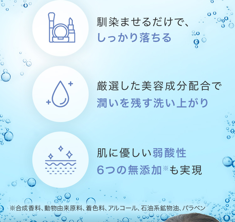・馴染ませるだけで、しっかり落ちる ・厳選した美容成分配合で潤いを残す洗い上がり ・肌に優しい弱酸性6つの無添加※も実現