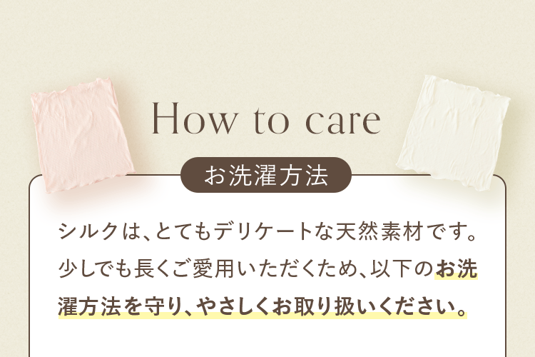お洗濯方法｜シルクは、とてもデリケートな天然素材です。少しでも長くご愛用いただくため、以下のお洗濯方法を守り、やさしくお取り扱いください。