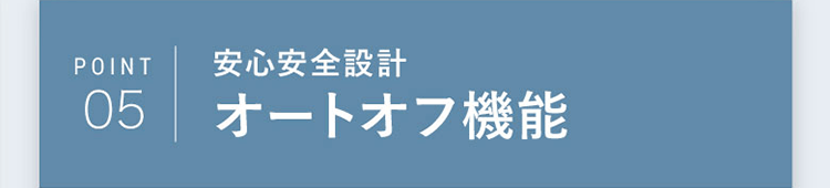 POINT05｜安心安全設計 オートオフ機能