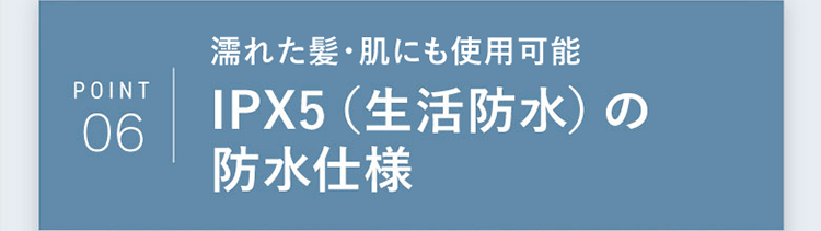 POINT06｜濡れた髪・肌にも使用可能 IPX5（生活防水）の防水仕様