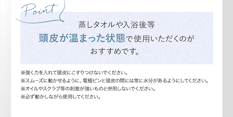 Point｜蒸しタオルや入浴後等 頭皮が温まった状態で使用いただくのがおすすめです。