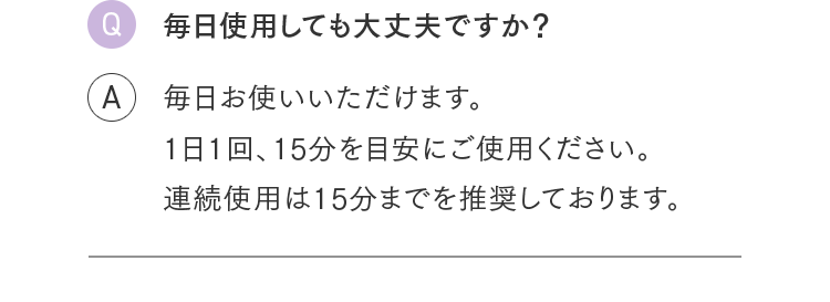 Q.毎日使用しても大丈夫ですか？ A.毎日お使いいただけます。1日1回、15分を目安にご使用ください。連続使用は15分までを推奨しております。