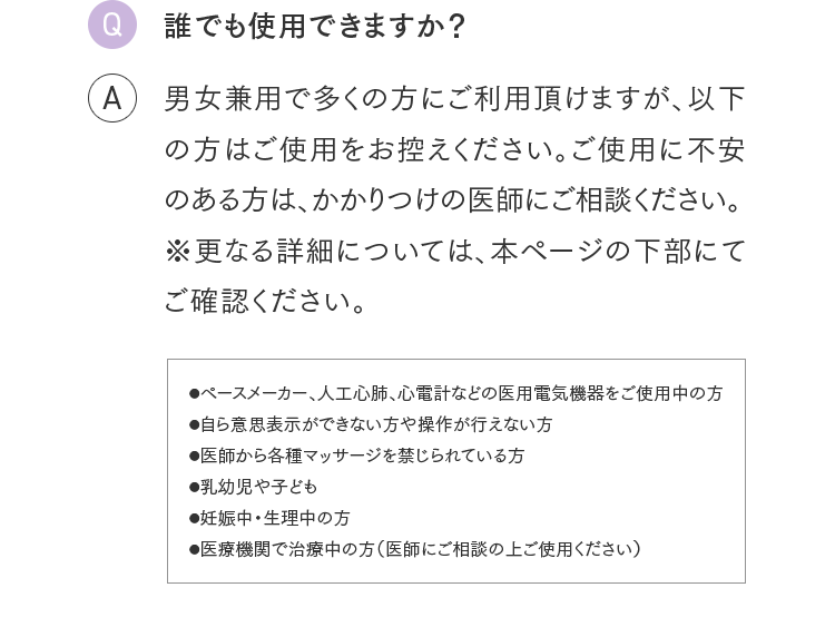 Q.誰でも使用できますか？ A.男女兼用で多くの方にご利用頂けますが、以下の方はご使用をお控えください。ご使用に不安のある方は、かかりつけの医師にご相談ください。※更なる詳細については、本ページの下部にてご確認ください。●ペースメーカー、人工心肺、心電計などの医用電気機器をご使用中の方●自ら意思表示ができない方や操作が行えない方●医師から各種マッサージを禁じられている方●乳幼児や子ども●妊娠中・生理中の方●医療機関で治療中の方（医師にご相談の上ご使用ください）