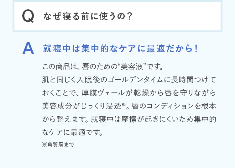 Q.なぜ寝る前に使うの？ A.就寝中は集中的なケアに最適だから！この商品は、唇のための“美容液”です。肌と同じく入眠後のゴールデンタイムに長時間つけておくことで、厚膜ヴェールが乾燥から唇を守りながら美容成分がじっくり浸透※。唇のコンディションを根本から整えます。就寝中は摩擦が起きにくいため集中的なケアに最適です。※角質層まで
