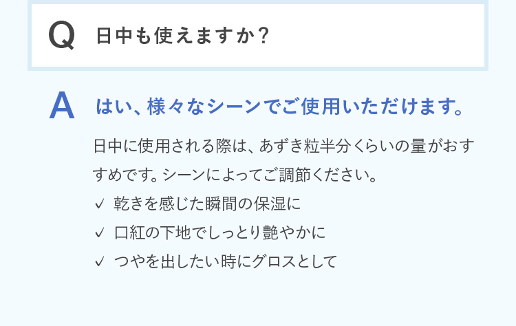 Q.日中も使えますか？ A.はい、様々なシーンでご使用いただけます。日中に使用される際は、あずき粒半分くらいの量がおすすめです。シーンによってご調節ください。 ・乾きを感じた瞬間の保湿に ・口紅の下地でしっとり艶やかに ・つやを出したい時にグロスとして