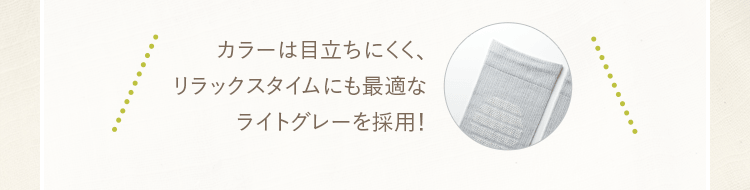 カラーは目立ちにくく、リラックスタイムにも最適なライトグレーを採用！