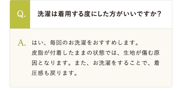 Q.洗濯は着用する度にした方がいいですか？ A.はい、毎回のお洗濯をおすすめします。皮脂が付着したままの状態では、生地が傷む原因となります。また、お洗濯をすることで、着圧感も戻ります。