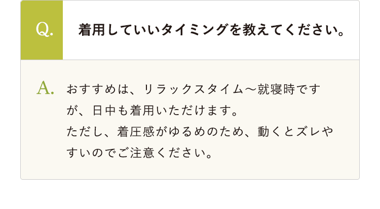 Q.着用していいタイミングを教えてください。 A.おすすめは、リラックスタイム～就寝時ですが、日中も着用いただけます。ただし、着圧感がゆるめのため、動くとズレやすいのでご注意ください。