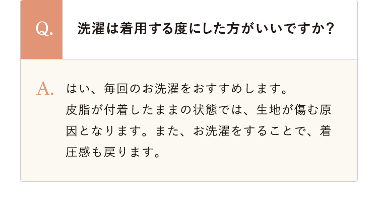 洗濯は着用する度にした方がいいですか？ はい、毎回のお洗濯をおすすめします。
					皮脂が付着したままの状態では、生地が傷む原因となります。また、お洗濯をすることで、着圧感も戻ります。