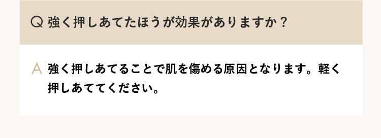 Q.強く押しあてたほうが効果がありますか？ A.強く押しあてることで肌を傷める原因となります。軽く押しあててください。