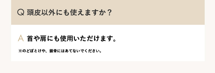 Q.頭皮以外にも使えますか？ A.首や肩にも使用いただけます。※のどぼとけや、鎖骨にはあてないでください。