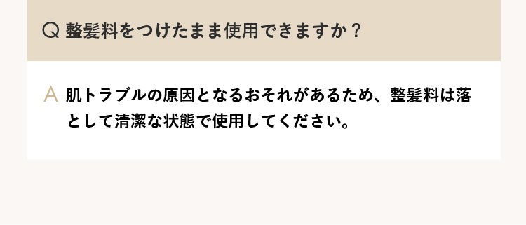 Q.整髪料をつけたまま使用できますか？ A.肌トラブルの原因となるおそれがあるため、整髪料は落として清潔な状態で使用してください。