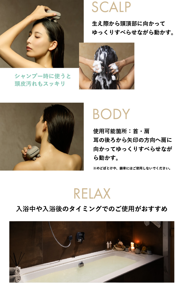 SCALP 生え際から頭頂部に向かってゆっくりすべらせながら動かす。 BODY 使用可能箇所：首・肩耳の後ろから矢印の方向へ肩に向かってゆっくりすべらせながら動かす。 RELAX 入浴中や入浴後のタイミングでのご使用がおすすめ