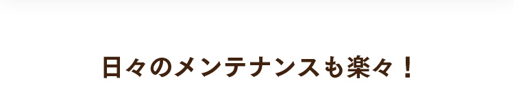 日々のメンテナンスも楽々！