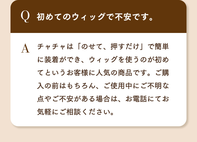 Q.初めてのウィッグで不安です。 A.チャチャは「のせて、押すだけ」で簡単に装着ができ、ウィッグを使うのが初めてというお客様に人気の商品です。ご購入の前はもちろん、ご使用中にご不明な点やご不安がある場合は、お電話にてお気軽にご相談ください。