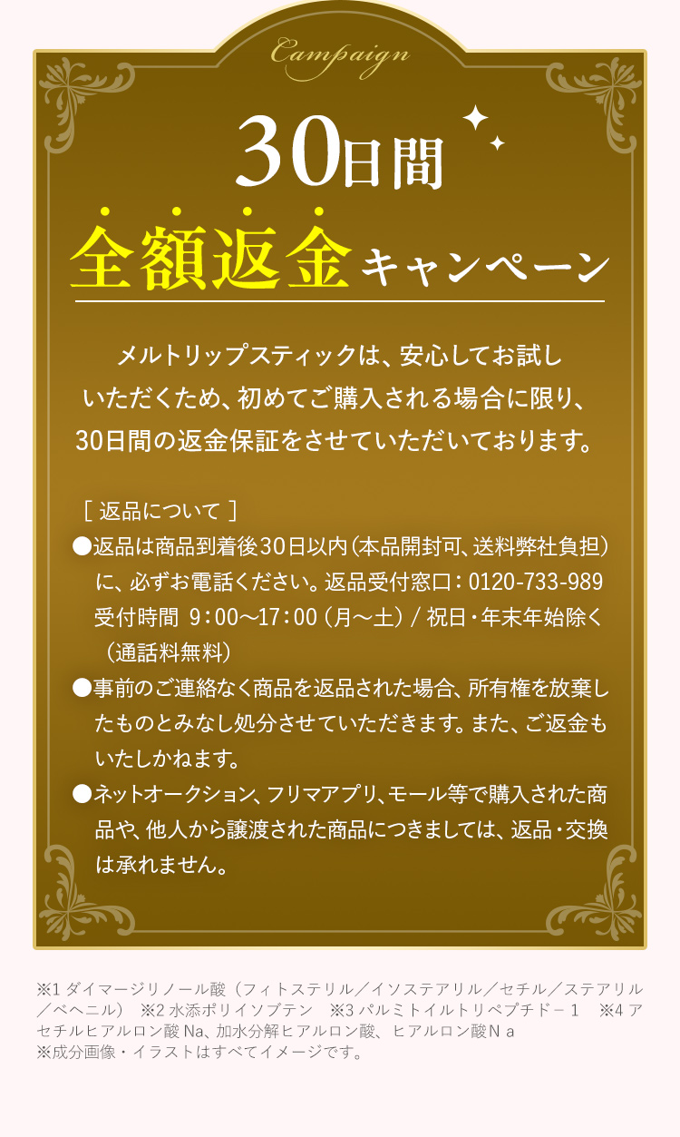 30日間全額返金キャンペーン メルトリップスティックは、安心してお試しいただくため、初めてご購入される場合に限り、30日間の返金保証をさせていただいております。