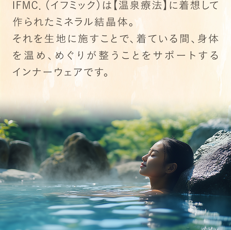 IFMC．（イフミック）は【温泉療法】に着想して作られたミネラル結晶体。それを生地に施すことで、着ている間、身体を温め、めぐりが整うことをサポートするインナーウェアです。