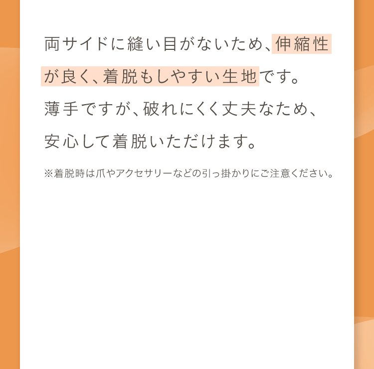 両サイドに縫い目がないため、伸縮性が良く、着脱もしやすい生地です。薄手ですが、破れにくく丈夫なため、安心して着脱いただけます。