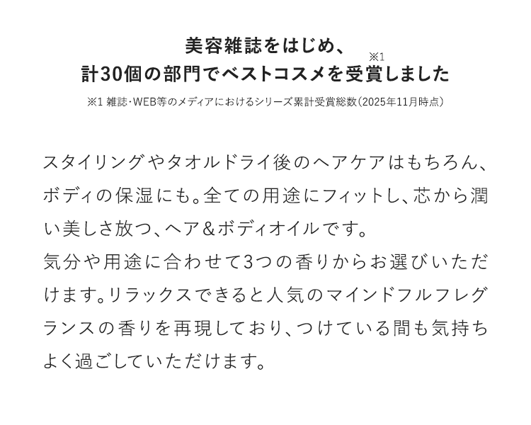 美容雑誌をはじめ、計30個の部門でベストコスメを受賞※1しました ※1 雑誌・WEB等のメディアにおけるシリーズ累計受賞総数（2025年11月時点）スタイリングやタオルドライ後のヘアケアはもちろん、ボディの保湿にも。全ての用途にフィットし、芯から潤い美しさ放つ、ヘア＆ボディオイルです。気分や用途に合わせて3つの香りからお選びいただけます。リラックスできると人気のマインドフルフレグランスの香りを再現しており、つけている間も気持ちよく過ごしていただけます。