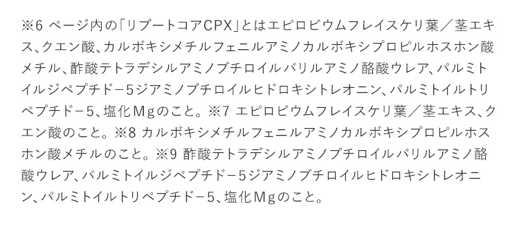 ※6 ページ内の「リブートコアCPX」とはエピロビウムフレイスケリ葉／茎エキス、クエン酸、カルボキシメチルフェニルアミノカルボキシプロピルホスホン酸メチル、酢酸テトラデシルアミノブチロイルバリルアミノ酪酸ウレア、パルミトイルジペプチド－５ジアミノブチロイルヒドロキシトレオニン、パルミトイルトリペプチド－５、塩化Ｍｇのこと。 ※7 エピロビウムフレイスケリ葉／茎エキス、クエン酸のこと。 ※8 カルボキシメチルフェニルアミノカルボキシプロピルホスホン酸メチルのこと。 ※9 酢酸テトラデシルアミノブチロイルバリルアミノ酪酸ウレア、パルミトイルジペプチド－５ジアミノブチロイルヒドロキシトレオニン、パルミトイルトリペプチド－５、塩化Ｍｇのこと。